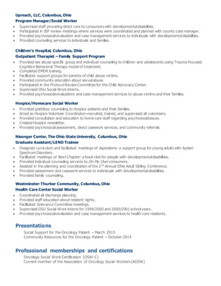 Upreach, LLC, Columbus, Ohio
Program Manager/Social Worker
 Supervised staff providing direct care to consumers with developmentaldisabilities.
 Participated in ISP review meetings where services were coordinated and planned with county case manager.
 Provided psychosocialevaluation and case management services to individuals with developmentaldisabilities.
 Provided counseling services to individuals and families.
Children’s Hospital, Columbus, Ohio
Outpatient Therapist – Family Support Program
 Provided sex abuse specific group and individual counseling to children and adolescents using Trauma Focused
Cognitive Behavioral Therapy model of treatment.
 Completed EMDR training.
 Facilitated support groups for parents of child abuse victims.
 Provided community education about sexualabuse.
 Participated in the ProtocolReview Committee for the Child Advocacy Center.
 Supervised OSU Social Work interns.
 Provided psychosocialevaluations and case management services to abuse victims and their families.
Hospice/Homecare Social Worker
 Provided grief/loss counseling to Hospice patients and their families.
 Acted as Hospice Volunteer Coordinator–recruited, trained, and supervised all volunteers.
 Provided consultation and education to home care staff regarding psychosocialissues.
 Created Hospice newsletter.
 Provided psychosocialassessment, direct casework services, and community referrals.
Nisonger Center, The Ohio State University, Columbus, Ohio
Graduate Assistant/LEND Trainee
 Designed curriculum and facilitated meetings of Aspirations: a support group for young adults with Autism
Spectrum Disorders.
 Facilitated meetings of Next Chapter: a book club for people with developmentaldisabilities.
 Provided individual counseling services to On My Own consumers.
 Assisted in the planning and coordination of the 2nd
Annual Ohio Adult Sibling Conference.
 Provided assessment and casework services to individuals with developmentaldisabilities.
 Provided family counseling.
Westminster-Thurber Community, Columbus, Ohio
Health Care Center Social Worker
 Coordinated all discharge planning.
 Provided staff education about resident rights.
 Facilitated Grievance Committee meetings.
 Supervised OSU Social Work interns for 1999/2000 and 2000/2001 schoolyears.
 Provided psychosocialevaluation and case management services to health care residents.
Presentations
Social Support for the Oncology Patient – March 2015
Community Resources for the Oncology Patient – October 2014
Professional memberships and certifications
Oncology Social Work Certification (OSW-C)
Current member of the Association of Oncology Social Workers (AOSW)
 