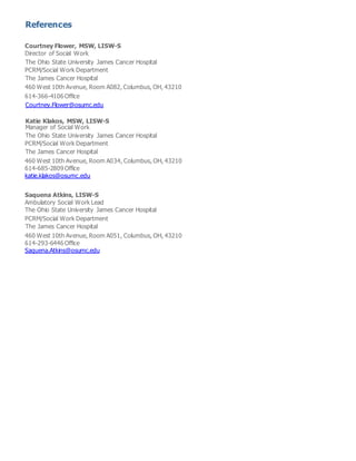 References
Courtney Flower, MSW, LISW-S
Director of Social Work
The Ohio State University James Cancer Hospital
PCRM/Social Work Department
The James Cancer Hospital
460 West 10th Avenue, Room A082, Columbus, OH, 43210
614-366-4106 Office
Courtney.Flower@osumc.edu
Katie Klakos, MSW, LISW-S
Manager of Social Work
The Ohio State University James Cancer Hospital
PCRM/Social Work Department
The James Cancer Hospital
460 West 10th Avenue, Room A034, Columbus, OH, 43210
614-685-2809 Office
katie.klakos@osumc.edu
Saquena Atkins, LISW-S
Ambulatory Social Work Lead
The Ohio State University James Cancer Hospital
PCRM/Social Work Department
The James Cancer Hospital
460 West 10th Avenue, Room A051, Columbus, OH, 43210
614-293-6446 Office
Saquena.Atkins@osumc.edu
 