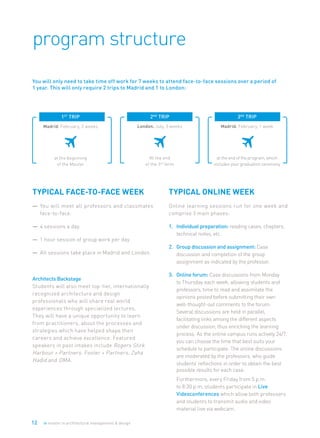 12 ie master in architectural management & design
program structure
TYPICAL FACE-TO-FACE WEEK
—	 You will meet all professors and classmates
face-to-face.
— 	4 sessions a day.
— 	1 hour session of group work per day.
— 	All sessions take place in Madrid and London.
Architects Backstage
Students will also meet top-tier, internationally
recognized architecture and design
professionals who will share real world
experiences through specialized lectures.
They will have a unique opportunity to learn
from practitioners, about the processes and
strategies which have helped shape their
careers and achieve excellence. Featured
speakers in past intakes include Rogers Stirk
Harbour + Partners, Foster + Partners, Zaha
Hadid and OMA.
TYPICAL ONLINE WEEK
Online learning sessions run for one week and
comprise 3 main phases:
1.	 Individual preparation: reading cases, chapters,
technical notes, etc.
2.	 Group discussion and assignment: Case
discussion and completion of the group
assignment as indicated by the professor.
3.	 Online forum: Case discussions from Monday
to Thursday each week, allowing students and
professors, time to read and assimilate the
opinions posted before submitting their own
well-thought-out comments to the forum.
Several discussions are held in parallel,
facilitating links among the different aspects
under discussion, thus enriching the learning
process. As the online campus runs actively 24/7,
you can choose the time that best suits your
schedule to participate. The online discussions
are moderated by the professors, who guide
students’ reflections in order to obtain the best
possible results for each case.
	 Furthermore, every Friday from 5 p.m.
to 8:30 p.m, students participate in Live
Videoconferences which allow both professors
and students to transmit audio and video
material live via webcam.
You will only need to take time off work for 7 weeks to attend face-to-face sessions over a period of
1 year. This will only require 2 trips to Madrid and 1 to London:
1st
 trip 
Madrid. February, 3 weeks
at the beginning
of the Master
2nd
 trip
London. July, 3 weeks
At the end
of the 3rd
term
3rd
 trip
Madrid. February, 1 week
at the end of the program, which
includes your graduation ceremony
 