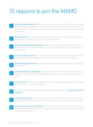 14 ie master in architectural management & design
10 reasons to join the MAMD
1
	 Become a design entrepreneur. Design, management and visual and verbal communication skills
are essential for the contemporary architect. Knowing how to set up and run your own studio, lead
projects and teams, and communicate your vision to others will make you a leader in the design
professions.
2
	 Excellent Faculty: International professors who are working in director positions in the architecture,
design and construction field or who are recognized academics.
3
	 Balanced life between work and classes: Thanks to the course workload and the part-time structure
of the program. You will take time off your job only for 7 weeks to attend face to face sessions in a
period of 1 year.
4
	 Architects Backstages Series. Leading professioanls in architecture and design share key
information about their companies and firms and engage in candid dialog with students.
5
	 IE’s Career Management Center is available to assist students enrolled the master and at any time
in the future.
6
	 Architecture & Design + Management: Students will integrate the latest changes of the architecture
field, with managerial and analytical knowledge taught by professors of IE’s top worldwide business
school.
7
	 Alumni network: You will be part of the life-long alumni global network comprising over 50.000
former students in more than 100 countries.
8
	 IE is a leader in blended education and is always innovating to enhance and improve the learning
experience.
9
	 Vibrant Design Culture. The highest quality design is the backbone of our school. We engage top
and experienced designers who are committed to academics as well as the professional sphere.
10
	 IE’s innovative and practical approach to learning focuses on real-world projects, case studies,
multimedia simulators, debates, team projects and the most innovative architecture and design
tools used in the industry.
 