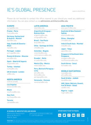 IE’s Global Presence www.ie.edu/offices
Please do not hesitate to contact the office nearest to you should you need any additional
information. You can also contact us via admissions.architecture@ie.edu
Please Note: The information contained in this brochure is subject to change. IE reserves the right to modify program content, regulations and policies when deemed
appropriate and in the best interest of the IE community. Please contact the program management team should you have any queries.
Europe
europe@ie.edu
France - Paris
france@ie.edu
Germany, Switzerland
& Austria - Munich
dach@ie.edu
Italy, Croatia & Slovenia -
Milan
italia@ie.edu
Portugal - Lisbon
portugal@ie.edu
Russia & Ukraine - Moscow
eeca@ie.edu
Spain - Madrid & Segovia
iespain@ie.edu
Turkey - Istanbul
turkey@ie.edu
UK & Ireland - London
uk@ie.edu
north america
USA & Canada
Los Angeles
westcoast@ie.edu
Miami
southusa@ie.edu
New York
northeast@ie.edu
Toronto
canada@ie.edu
latin AMERICA
latam@ie.edu
Argentina & Uruguay -
Buenos Aires
argentina@ie.edu
uruguay@ie.edu
Brazil - Sao Paulo
brasil@ie.edu
Chile - Santiago de Chile
chile@ie.edu
Colombia - Bogota
colombia@ie.edu
centroamerica@ie.edu
Ecuador - Quito
ecuador@ie.edu
Mexico City - Mexico
mexico@ie.edu
Peru, Bolivia & Paraguay -
Lima
peru@ie.edu
bolivia@ie.edu
paraguay@ie.edu
Venezuela - Caracas
venezuela@ie.edu
ASIA-PACIFIC
asia-pacific@ie.edu
Australia & New Zealand -
Sydney
australia@ie.edu
China - Shanghai
china@ie.edu
India & South Asia - Mumbai
india@ie.edu
Japan - Tokyo
japan@ie.edu
Singapore & Southeast Asia -
Singapore
singapore@ie.edu
southeastasia@ie.edu
South Korea - Seoul
korea@ie.edu
MIDDLE EAST/AFRICA
mena@ie.edu
africa@ie.edu
Saudi Arabia - Jeddah
saudi@ie.edu
UAE, Qatar, Bahrain, Kuwait,
Iran & Oman - Dubai
uae@ie.edu
Nigeria - Lagos
nigeria@ie.edu
OTHER WAYS TO GET IN TOUCH:IE School of Architecture and Design
Admissions Department
María de Molina 11
Madrid, Spain
admissions.architecture@ie.edu
T: + 34 915 689 610
July2016
 