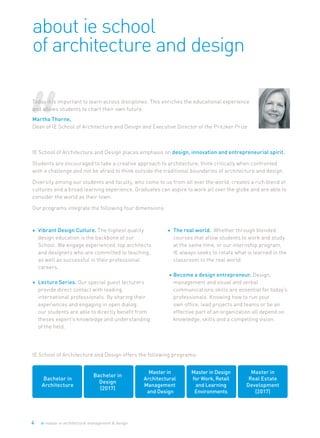 4 ie master in architectural management & design
IE School of Architecture and Design places emphasis on design, innovation and entrepreneurial spirit.
Students are encouraged to take a creative approach to architecture, think critically when confronted
with a challenge and not be afraid to think outside the traditional boundaries of architecture and design.
Diversity among our students and faculty, who come to us from all over the world, creates a rich blend of
cultures and a broad learning experience. Graduates can aspire to work all over the globe and are able to
consider the world as their town.
Our programs integrate the following four dimensions:
about ie school
of architecture and design
IE School of Architecture and Design offers the following programs:
•	 Vibrant Design Culture. The highest quality
design education is the backbone of our
School. We engage experienced, top architects
and designers who are committed to teaching,
as well as successful in their professional
careers.
•	 Lecture Series. Our special guest lecturers
provide direct contact with leading
international professionals. By sharing their
experiences and engaging in open dialog,
our students are able to directly benefit from
theses expert’s knowledge and understanding
of the field.
•	 The real world. Whether through blended
courses that allow students to work and study
at the same time, or our internship program,
IE always seeks to relate what is learned in the
classroom to the real world.
•	Become a design entrepreneur. Design,
management and visual and verbal
communications skills are essential for today’s
professionals. Knowing how to run your
own office, lead projects and teams or be an
effective part of an organization all depend on
knowledge, skills and a compelling vision.
Bachelor in
Architecture
Master in
Real Estate
Development
(2017)
Master in
Architectural
Management
and Design
Master in Design
for Work, Retail
and Learning
Environments
Today it is important to learn across disciplines. This enriches the educational experience
and allows students to chart their own future.
Martha Thorne,
Dean of IE School of Architecture and Design and Executive Director of the Pritzker Prize
Bachelor in
Design
(2017)
 