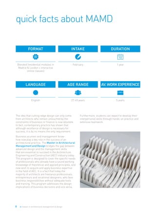 8 ie master in architectural management & design
quick facts about MAMD
The idea that cutting-edge design can only come
from architects who remain untouched by the
constraints of business or finance is now obsolete.
In fact, contemporary practice has shown that
although excellence of design is necessary for
success, it is by no means the only requirement.
Business acumen and management know-
how now play a key role in the success of an
architectural practice. The Master in Architectural
Management and Design bridges the gap between
advanced design and the management skills
that are essential to succeed in the Architecture,
Engineering and Construction (AEC) industry today.
The program is designed to cover the specific needs
of professionals who already have a sound working
knowledge of theoretical and applied principles, and
now wish to acquire and apply business expertise
in the field of AEC. It is a fact that today the
majority of architects are freelance professionals,
entrepreneurs and vocational designers, who face
business responsibilities without adequate tools
and training. This program addresses the design
implications of business decisions and vice versa.
Furthermore, students can expect to develop their
interpersonal skills through hands-on practice and
extensive teamwork.
Intake
February
Format
Blended (residential modules in
Madrid & London + interactive
online classes)
Language
English
Age Range
27-45 years
Duration
1 year
AV.WorkExperience
5 years
 