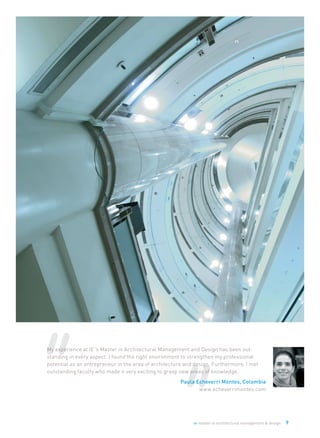 ie master in architectural management & design 9
My experience at IE´s Master in Architectural Management and Design has been out-
standing in every aspect. I found the right environment to strengthen my professional
potential as an entrepreneur in the area of architecture and design. Furthermore, I met
outstanding faculty who made it very exciting to grasp new areas of knowledge.
Paula Echeverri Montes, Colombia
www.echeverrimontes.com
 