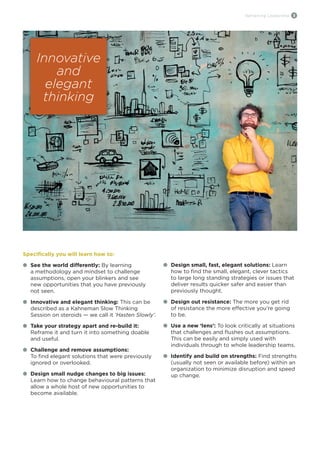 Reframing Leadership 3
Specifically you will learn how to:
l	 See the world differently: By learning
	 a methodology and mindset to challenge
	 assumptions, open your blinkers and see
	 new opportunities that you have previously
	 not seen.
l	 Innovative and elegant thinking: This can be
	 described as a Kahneman Slow Thinking 	
	 Session on steroids — we call it ‘Hasten Slowly’.
l	 Take your strategy apart and re-build it:
	 Reframe it and turn it into something doable
	 and useful.
l	 Challenge and remove assumptions: 		
	 To find elegant solutions that were previously 	
	 ignored or overlooked.
l	 Design small nudge changes to big issues:
	 Learn how to change behavioural patterns that
	 allow a whole host of new opportunities to
	 become available.
l	 Design small, fast, elegant solutions: Learn
	 how to find the small, elegant, clever tactics
	 to large long standing strategies or issues that
	 deliver results quicker safer and easier than
	 previously thought.
l	 Design out resistance: The more you get rid
	 of resistance the more effective you’re going 	
	 to be.
l	 Use a new ‘lens’: To look critically at situations
	 that challenges and flushes out assumptions.
	 This can be easily and simply used with
	 individuals through to whole leadership teams.
l	 Identify and build on strengths: Find strengths
	 (usually not seen or available before) within an
	 organization to minimize disruption and speed
	 up change.
Innovative
and
elegant
thinking
 