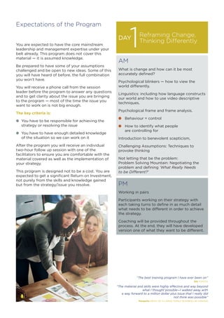 Expectations of the Program
You are expected to have the core mainstream
leadership and management expertise under your
belt already. This program does not cover this
material — it is assumed knowledge.
Be prepared to have some of your assumptions
challenged and be open to new ideas. Some of this
you will have heard of before, the full combination
you won’t have.
You will receive a phone call from the session
leader before the program to answer any questions
and to get clarity about the issue you are bringing
to the program — most of the time the issue you
want to work on is not big enough.
The key criteria is:
l	 You have to be responsible for achieving the
	 strategy or resolving the issue
l	 You have to have enough detailed knowledge
	 of the situation so we can work on it
After the program you will receive an individual
two-hour follow up session with one of the
facilitators to ensure you are comfortable with the
material covered as well as the implementation of
your strategy.
This program is designed not to be a cost. You are
expected to get a significant Return on Investment,
not purely from the skills and knowledge gained
but from the strategy/issue you resolve.
“The best training program I have ever been on”
Bill TOYOTA
“The material and skills were highly effective and way beyond
what I thought possible—I walked away with
a way forward to a million dollar plus issue that I really did
not think was possible”
Margarite HEAD OF A LARGE FAMILY BUSINESS IN CANADA
DAY
AM
What is change and how can it be most
accurately defined?
Psychological blinkers — how to view the
world differently.
Linguistics: including how language constructs
our world and how to use video descriptive
techniques.
Psychological frame and frame analysis.
l	 Behaviour = control
l	 How to identify what people
	 are controlling for
Introduction to benevolent scepticism,
Challenging Assumptions: Techniques to
provoke thinking
Not letting that be the problem:
Problem Solving Mountain: Negotiating the
problem and defining ‘What Really Needs
to be Different?’
PM
Working in pairs
Participants working on their strategy with
each taking turns to define in as much detail
what needs to be different in order to achieve
the strategy.
Coaching will be provided throughout the
process. At the end, they will have developed
version one of what they want to be different.
Reframing Change,
Thinking Differently
1
 