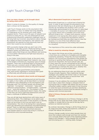 How can major change can be brought about
by taking small actions?
When it comes to change, it is the quality of change
that is critical, not the quantity.
Light Touch Change works on the assumption that
any problem or issue, no matter how long standing
or challenging can be resolved with small, highly
targeted tactics. There is over 50 years of research and
practice to back this up. The core philosophical work
underpinning Influential Leadership challenge many of
the long held, but incorrect, assumptions about change.
By challenging these assumptions, new options and
possibilities are opened up that previously have not
and in fact could not, be considered.
With successful change what you don’t see is the
‘Big Bang’ or the ‘Big Launch’. Profound lasting change
happens quietly and effectively. Only afterwards do
people realise that things are now different and working
so much better. Resistance and fight back become a
thing of the past.
In Jim Collins’ book Good to Great, at the point when
their target companies began their meteoric rise, none
of the leaders instituted any ‘big-bang’ type of change
program. There was no blinding flash or turning point.
There was just a constant series of highly effective
tactics that achieved extraordinary long-term results.
Those leaders were good thinkers and analysts.
They were purely interested in achieving their goals
as effectively and efficiently as possible.
Why are you so pedantic about words and language?
Everyone thinks they are being practical and focusing
on reality. In fact reality can be described in a myriad
of different ways depending on the assumptions and
language used. You will hear people use phrases like,
“teaming”, “re-engineer”, “processes”, “value add”,
“effective communication”, “increase profits”, “customer
focus”, “work/life balance”, etc. The problem is that
while we think we understand what it means, the reality
is that they are mid to high level abstractions and can
mean a multitude of different things.
They are all high-level abstractions with many ways of
interpreting them. The challenge is to be able to get
down to a factual description of the situation, to identify
what can be known to be true and what is just an
interpretation. The risk of not doing this is assumptions
never get identified and inadvertent misunderstandings
prevail. There is a skill and a discipline in being able
to focus on this level of detail and facts because
most people spend so much time living in a world of
abstractions and misunderstandings.
Why is Benevolent Scepticism so important?
Benevolent Scepticism is a critical part of being this
work. In order to get through the assumptions and
abstractions that are influencing us all, good leaders
actively do not believe the situation until it can be
indisputably demonstrated to be the way it is described
— invariably of course it isn’t. Benevolent Scepticism
is an active stance and is probably one of the most
difficult things to do — it takes much practice. Active
scepticism is not saying the other person is stupid or
incompetent; it is saying that assumptions need to
be checked and that there are other ways to view the
situation. It is one of the most effective ways
of identifying assumptions and finding new solutions
to a situation.
The importance of this cannot be under estimated.
What is meant by releasing change?
The reason that things are as they currently are,
is that there are a whole lot of tangible and intangible
constraints operating. Things like, the local repeating
patterns, the unconscious assumptions that people are
working on guiding their behaviour, issues that people
assume are important, the local cultural rules, etc.
In many ways this can be summarised as the informal
rules of how we behave in a particular context. All these
are operating to maintain the status quo; whether this
is good or bad, it is just the status quo.
By not addressing these local rules very little useful
change actually happens. Many traditional change
strategies only address the formal ‘rules’ or ‘structures’
rather than “what really goes on around here” and
therefore make little real impact.
However if we do address the constraints holding the
local rules in place then change is released; think of
moving the log in a logjam that allows the rest to move.
Influential Leaders spend a great deal of time focusing
on what the local constraints are and then identifying
how to move them to ensure that the desired change is
released with minimal downside.
What is Primary Change and what is Secondary
Change?
According to Watzlawick et al, Primary Change is all the
things that we do, large and small, cheap and expensive,
complex or simple that at the end of the day fail to
achieve our desired outcome.
By contrast, Secondary Change is all the things that we
do, large and small, cheap and expensive, complex or
simple that deliver the outcome.
Primary change usually occurs when people have not
done their analysis well enough and have not worked
out in enough detail what part of the repeating pattern
needs to be changed — hence despite lots of energy
and time being put in — nothing really changes!
Light Touch Change FAQ
 
