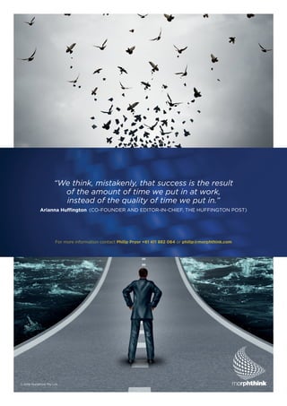 For more information contact Philip Pryor +61 411 882 064 or philip@morphthink.com
“We think, mistakenly, that success is the result
of the amount of time we put in at work,
instead of the quality of time we put in.”
Arianna Huffington (CO-FOUNDER AND EDITOR-IN-CHIEF, THE HUFFINGTON POST)
© 2016 Morpthink Pty Ltd
 