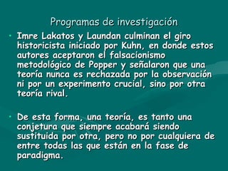 Programas de investigación Imre Lakatos y Laundan culminan el giro historicista iniciado por Kuhn, en donde estos autores aceptaron el falsacionismo metodológico de Popper y señalaron que una teoría nunca es rechazada por la observación ni por un experimento crucial, sino por otra teoría rival. De esta forma, una teoría, es tanto una conjetura que siempre acabará siendo sustituida por otra, pero no por cualquiera de entre todas las que están en la fase de paradigma. 