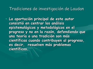 Tradiciones de investigación de Laudan La aportación principal de este autor consistió en centrar los análisis epistemológicos y metodológicos en el progreso y no en la razón, defendiendo que una teoría o una tradición son más científicas cuando contribuyen al progreso, es decir,  resuelven más problemas científicos. 