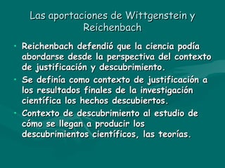 Las aportaciones de Wittgenstein y Reichenbach Reichenbach defendió que la ciencia podía abordarse desde la perspectiva del contexto de justificación y descubrimiento. Se definía como contexto de justificación a los resultados finales de la investigación científica los hechos descubiertos. Contexto de descubrimiento al estudio de cómo se llegan a producir los descubrimientos científicos, las teorías. 