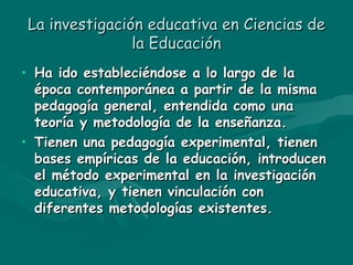 La investigación educativa en Ciencias de la Educación Ha ido estableciéndose a lo largo de la época contemporánea a partir de la misma pedagogía general, entendida como una teoría y metodología de la enseñanza. Tienen una pedagogía experimental, tienen bases empíricas de la educación, introducen el método experimental en la investigación educativa, y tienen vinculación con diferentes metodologías existentes. 