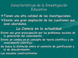 Características de la Investigación Educativa Tienen una alta calidad de las investigaciones. Existe una gran ampliación de las cuestiones que sean abordadas. La Ciencia en la actualidad Existe una gran preocupación por los problemas sociales de la generación del conocimiento. Existe un cambio en el concepto de teoría científica y de conocimiento científico. Se busca la distinción entre el contexto de justificación y el de descubrimiento. Las escuelas constructivistas 