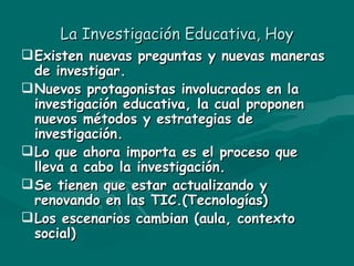La Investigación Educativa, Hoy Existen nuevas preguntas y nuevas maneras de investigar. Nuevos protagonistas involucrados en la investigación educativa, la cual proponen nuevos métodos y estrategias de investigación. Lo que ahora importa es el proceso que lleva a cabo la investigación. Se tienen que estar actualizando y renovando en las TIC.(Tecnologías) Los escenarios cambian (aula, contexto social) 