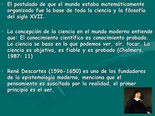 El postulado de que el mundo estaba matemáticamente organizado fue la base de toda la ciencia y la filosofía del siglo XVII. La concepción de la ciencia en el mundo moderno entiende que: El conocimiento científico es conocimiento probado. La ciencia se basa en lo que podemos ver, oír, tocar. La ciencia es objetiva, es fiable y es probado (Chalmers, 1987: 11) René Descartes (1596-1650) es uno de los fundadores de la epistemología moderna, menciona que el pensamiento es suscitado por la realidad, el primer principio es el ser. 