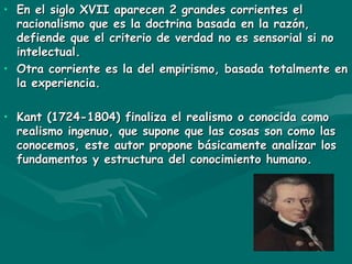 En el siglo XVII aparecen 2 grandes corrientes el racionalismo que es la doctrina basada en la razón, defiende que el criterio de verdad no es sensorial si no intelectual. Otra corriente es la del empirismo, basada totalmente en la experiencia. Kant (1724-1804) finaliza el realismo o conocida como realismo ingenuo, que supone que las cosas son como las conocemos, este autor propone básicamente analizar los fundamentos y estructura del conocimiento humano. 