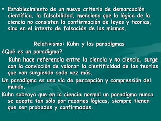 Establecimiento de un nuevo criterio de demarcación científica, la falsabilidad, menciona que la lógica de la ciencia no consisten la confirmación de leyes y teorías, sino en el intento de falsación de las mismas. Relativismo: Kuhn y los paradigmas ¿Qué es un paradigma? Kuhn hace referencia entre la ciencia y no ciencia, surge con la convicción de valorar la cientificidad de las teorías que van surgiendo cada vez más. Un paradigma es una vía de percepción y comprensión del mundo. Kuhn subraya que en la ciencia normal un paradigma nunca se acepta tan sólo por razones lógicas, siempre tienen que ser probadas y confirmadas. 