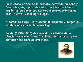 En la etapa crítica de la filosofía centrada en Kant y Descartes, deja paso después a la filosofía idealista romántica en donde sus autores alemanes principales eran: Fichte, Schelling y Hegel. A partir de Hegel, la filosofía se dispersa y surgen el existencialismo y la fenomenología. Comte (1798-1857) denominado positivista de la ciencia, menciona la verificabilidad de las cosas para distinguir las ciencias empíricas. 