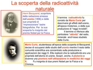La scoperta della radioattività naturale Henri Becquerel , scopritore della radiazione emessa dall’ uranio  (1896) e delle sue proprietà di “impressionare” lastre fotografiche. Per  la sua scoperta fu insignito del premio Nobel per la Fisica.  Marie Curie,  studentessa all’epoca della scoperta di Becquerel, decise di occuparsi dello studio dell’ uranio  mentre il resto della comunità scientifica era concentrato sulla produzione e applicazioni dei raggi X. Ella realizzò che la radioattività era una proprietà dell’atomo di uranio. Scoprì, anche, il  plutonio  e divenne una  pioniera nell’utilizzazione in medicina dei raggi X.   Fu insignita di due premi Nobel per la Fisica e la Chimica.  Il termine  “ radioattività  fu coniato da  Marie Curie  per descrivere gli effetti dell’uranio, all’epoca misteriosi, e della sua produzione di “raggi invisibili”.  Il termine si riferisce alla particolare  “attività”  del radio, minerale  anch’esso studiato dalla Curie.  