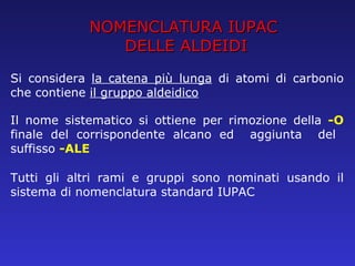 NOMENCLATURA IUPAC DELLE ALDEIDI Si considera  la catena più lunga  di atomi di carbonio che contiene  il gruppo aldeidico Il nome sistematico si ottiene per rimozione della  -O  finale del corrispondente alcano ed  aggiunta  del  suffisso  -ALE Tutti gli altri rami e gruppi sono nominati usando il sistema di nomenclatura standard IUPAC 