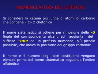 NOMENCLATURA DEI CHETONI Si considera la catena più lunga di atomi di carbonio che contiene il C=O chetonico Il nome sistematico si ottiene per rimozione della  -o  finale del corrispondente alcano ed  aggiunta  del  suffisso  –one  ed un prefisso numerico, più piccolo possibile, che indica la posizione del gruppo carbonile Il nome e il numero degli altri sostituenti vengono elencati prima del nome sistematico seguendo l’ordine alfabetico 