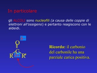 gli  ALCOLI  sono   nucleofili  (a causa delle coppie di elettroni all’ossigeno ) e pertanto reagiscono con le aldeidi. Ricorda:  il carbonio del carbonile ha una parziale carica positiva. In particolare R C O R ' 