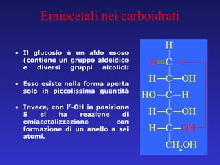 Il glucosio è un aldo esoso (contiene un gruppo aldeidico e diversi gruppi alcolici: Esso esiste nella forma aperta solo in piccolissima quantità Invece, con l’-OH in posizione 5 si ha reazione di emiacetalizzazione con formazione di un anello a sei atomi. Emiacetali nei carboidrati 