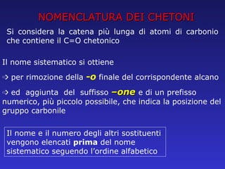 NOMENCLATURA DEI CHETONI Si considera la catena più lunga di atomi di carbonio che contiene il C=O chetonico Il nome sistematico si ottiene ➩  per rimozione della  -o  finale del corrispondente alcano ➩  ed  aggiunta  del  suffisso  –one  e di un prefisso numerico, più piccolo possibile, che indica la posizione del gruppo carbonile Il nome e il numero degli altri sostituenti vengono elencati  prima  del nome sistematico seguendo l’ordine alfabetico 