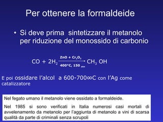 Per ottenere la formaldeide Si deve prima  sintetizzare il metanolo per riduzione del monossido di carbonio CO + 2H 2 CH 3 OH  ZnO + Cr 2 O 3 400°C, 150  atm E poi  ossidare l’alcol  a 600-700°C  con  l’Ag  come catalizzatore Nel fegato umano il metanolo viene ossidato a formaldeide.  Nel 1985 si sono verificati in Italia numerosi casi mortali di avvelenamento da metanolo per l’aggiunta di metanolo a vini di scarsa qualità da parte di criminali senza scrupoli 