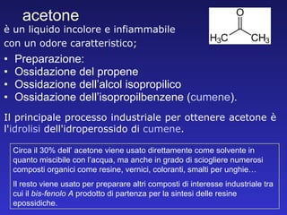 acetone Preparazione: Ossidazione del propene Ossidazione dell’alcol isopropilico Ossidazione dell’isopropilbenzene ( cumene ).   è un liquido incolore e infiammabile  con un odore caratteristico; Circa il 30% dell’ acetone viene usato direttamente come solvente in quanto miscibile con l’acqua, ma anche in grado di sciogliere numerosi composti organici come resine, vernici, coloranti, smalti per unghie… Il resto viene usato per preparare altri composti di interesse industriale tra cui il  bis-fenolo A  prodotto di partenza per la sintesi delle resine epossidiche. Il principale processo industriale per ottenere acetone è l' idrolisi  dell'idroperossido di  cumene . 