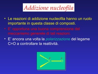 Addizione nucleofila Le reazioni di addizione nucleofila hanno un ruolo importante in questa classe di composti. E’ opportuna una buona comprensione del meccanismo generele di tali reazioni. E’ ancora una volta la  polarizzazione   del legame C=O a controllare la reattività. 