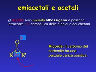 gli  ALCOLI  sono   nucleofili  all’ossigeno  e possono attaccare il   C   carbonilico delle aldeidi e dei chetoni Ricorda:  il carbonio del carbonile ha una parziale carica positiva. emiacetali e acetali R C O R ' 