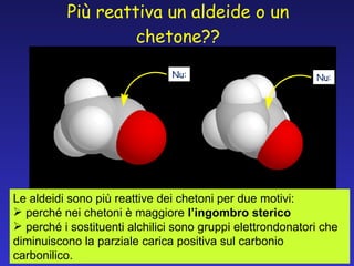 Più reattiva un aldeide o un chetone?? Nu: Nu: Le aldeidi sono più reattive dei chetoni per due motivi: perché nei chetoni è maggiore  l’ingombro sterico perché   i sostituenti alchilici sono gruppi elettrondonatori che diminuiscono la parziale carica positiva sul carbonio carbonilico.  
