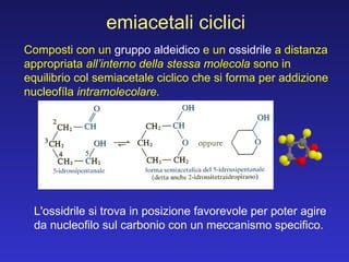 emiacetali ciclici L'ossidrile si trova in posizione favorevole per poter agire da nucleofilo sul carbonio con un meccanismo specifico. Composti con un  gruppo aldeidico  e un  ossidrile  a distanza appropriata  all’interno della stessa molecola  sono in equilibrio col semiacetale ciclico che si forma per addizione nucleofíla  intramolecolare. 