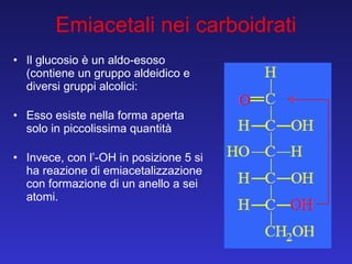 Il glucosio è un aldo-esoso (contiene un gruppo aldeidico e diversi gruppi alcolici: Esso esiste nella forma aperta solo in piccolissima quantità Invece, con l’-OH in posizione 5 si ha reazione di emiacetalizzazione con formazione di un anello a sei atomi. Emiacetali nei carboidrati 