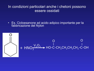 In condizioni particolari anche i chetoni possono essere ossidati Es. Cicloesanone ad acido adipico importante per la fabbricazione del Nylon + HNO 3 V 2 O 3 HO-C-CH 2 CH 2 CH 2 CH 2 -C-OH O O 