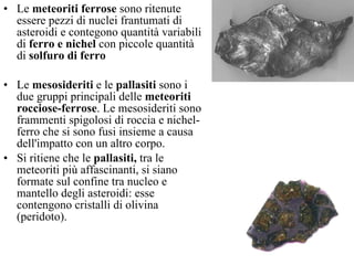Le  meteoriti ferrose  sono ritenute essere pezzi di nuclei frantumati di asteroidi e contegono quantità variabili di  ferro e nichel  con piccole quantità di  solfuro di ferro   Le  mesosideriti  e le  pallasiti  sono i due gruppi principali delle  meteoriti rocciose-ferrose . Le mesosideriti sono frammenti spigolosi di roccia e nichel-ferro che si sono fusi insieme a causa dell'impatto con un altro corpo.  Si ritiene che le  pallasiti,  tra le meteoriti più affascinanti, si siano formate sul confine tra nucleo e mantello degli asteroidi: esse contengono cristalli di olivina (peridoto).  
