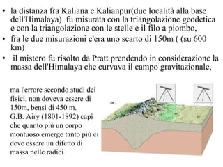 la distanza fra Kaliana e Kalianpur(due località alla base dell'Himalaya)  fu misurata con la triangolazione geodetica e con la triangolazione con le stelle e il filo a piombo,  fra le due misurazioni c'era uno scarto di 150m ( (su 600 km) il mistero fu risolto da Pratt prendendo in considerazione la massa dell'Himalaya che curvava il campo gravitazionale, ma l'errore secondo studi dei fisici, non doveva essere di 150m, bensì di 450 m.  G.B. Airy (1801-1892) capì che quanto più un corpo montuoso emerge tanto più ci deve essere un difetto di massa nelle radici 