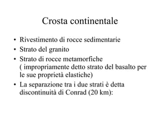 Crosta continentale Rivestimento di rocce sedimentarie Strato del granito Strato di rocce metamorfiche ( impropriamente detto strato del basalto per le sue proprietà elastiche) La separazione tra i due strati è detta  discontinuità di Conrad (20 km): 