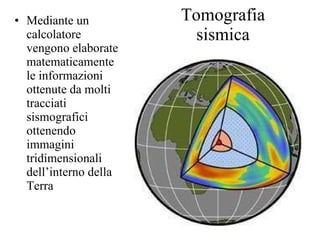 Tomografia sismica Mediante un calcolatore vengono elaborate matematicamente le informazioni ottenute da molti tracciati sismografici ottenendo immagini tridimensionali dell’interno della Terra 
