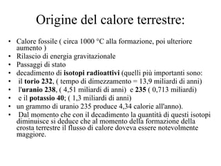 Origine del calore terrestre: Calore fossile ( circa 1000 °C alla formazione, poi ulteriore aumento ) Rilascio di energia gravitazionale Passaggi di stato decadimento di  isotopi radioattivi  (quelli più importanti sono: il  torio 232 , ( tempo di dimezzamento = 13,9 miliardi di anni) l' uranio 238 , ( 4,51 miliardi di anni)  e  235  ( 0,713 miliardi) e il  potassio 40 ; ( 1,3 miliardi di anni) un grammo di uranio 235 produce 4,34 calorie all'anno). Dal momento che con il decadimento la quantità di questi isotopi diminuisce si deduce che al momento della formazione della crosta terrestre il flusso di calore doveva essere notevolmente maggiore. 