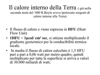 Il calore interno della Terra  ( già nella seconda metà del ‘600 R.Boyle aveva ipotizzato sorgenti di calore interne alla Terra) Il flusso di calore e viene espressa in  HFU  (Heat Flow Unit)  1HFU  =  1 µ cal/ cm 2  sec , si ottiene moltiplicando il gradiente geotermico per la conducibilità termica locale. In media il flusso di calore calcolato è 1,5 HFU pari a pari a 0,06 watt per metro quadro, quindi moltiplicato per tutta la superficie si arriva a valori di 30.000 miliardi di watt;  