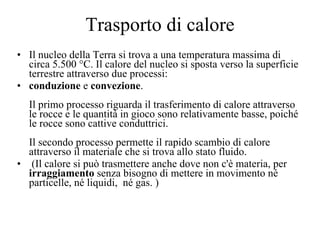 Trasporto di calore Il nucleo della Terra si trova a una temperatura massima di circa 5.500 °C. Il calore del nucleo si sposta verso la superficie terrestre attraverso due processi:  conduzione  e  convezione . Il primo processo riguarda il trasferimento di calore attraverso le rocce e le quantità in gioco sono relativamente basse, poiché le rocce sono cattive conduttrici. Il secondo processo permette il rapido scambio di calore attraverso il materiale che si trova allo stato fluido.  (Il calore si può trasmettere anche dove non c'è materia, per  irraggiamento  senza bisogno di mettere in movimento né particelle, né liquidi,  né gas.   ) 