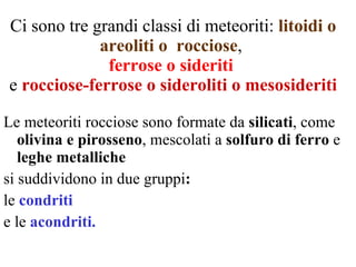 Ci sono tre grandi classi di meteoriti:  litoidi o areoliti o  rocciose ,  ferrose   o sideriti   e  rocciose-ferrose o sideroliti o mesosideriti Le meteoriti rocciose sono formate da  silicati , come  olivina e pirosseno , mescolati a  solfuro di ferro  e  leghe metalliche si suddividono in due gruppi :  le   condriti   e le   acondriti. 