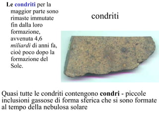 condriti Le  condriti  per la maggior parte   sono rimaste immutate fin dalla loro formazione, avvenuta 4,6  miliardi  di anni fa, cioè poco dopo la formazione del Sole.  Quasi tutte le condriti contengono  condri  - piccole inclusioni gassose di forma sferica che si sono formate al tempo della nebulosa solare  