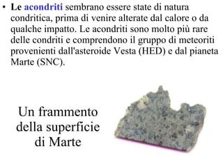 Un frammento della superficie di Marte Le  acondriti   sembrano essere state di natura condritica, prima di venire alterate dal calore o da qualche impatto. Le acondriti sono molto più rare delle condriti e comprendono il gruppo di meteoriti provenienti dall'asteroide Vesta (HED) e dal pianeta Marte (SNC).  