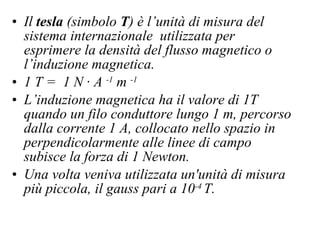 Il  tesla  (simbolo  T ) è l’unità di misura del sistema internazionale  utilizzata per esprimere la densità del flusso magnetico o l’induzione magnetica.  1 T =  1 N · A  -1  m  -1   L’induzione magnetica ha il valore di 1T quando un filo conduttore lungo 1 m, percorso dalla corrente 1 A, collocato nello spazio in perpendicolarmente alle linee di campo  subisce la forza di 1 Newton.   Una volta veniva utilizzata un'unità di misura più piccola, il gauss pari a 10 -4  T. 