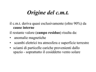 Origine del c.m.t. il c.m.t. deriva quasi esclusivamente (oltre 90%) da  cause interne il restante valore ( campo residuo ) risulta da: anomalie magnetiche scambi elettrici tra atmosfera e superficie terrestre sciami di particelle cariche provenienti dallo spazio - soprattutto il cosiddetto vento solare 