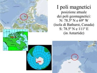 I poli magnetici posizione attuale dei poli geomagnetici: N: 78.5º N e 69º W (isola di Bathurst, Canada) S: 78.5º N e 111º E (in Antartide) 