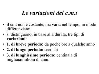 Le variazioni del c.m.t il cmt non è costante, ma varia nel tempo, in modo differenziato; si distinguono, in base alla durata, tre tipi di  variazioni : 1. di breve periodo:  da poche ore a qualche anno 2. di lungo periodo:  secolari 3. di lunghissimo periodo:  centinaia di migliaia/milioni di anni. 